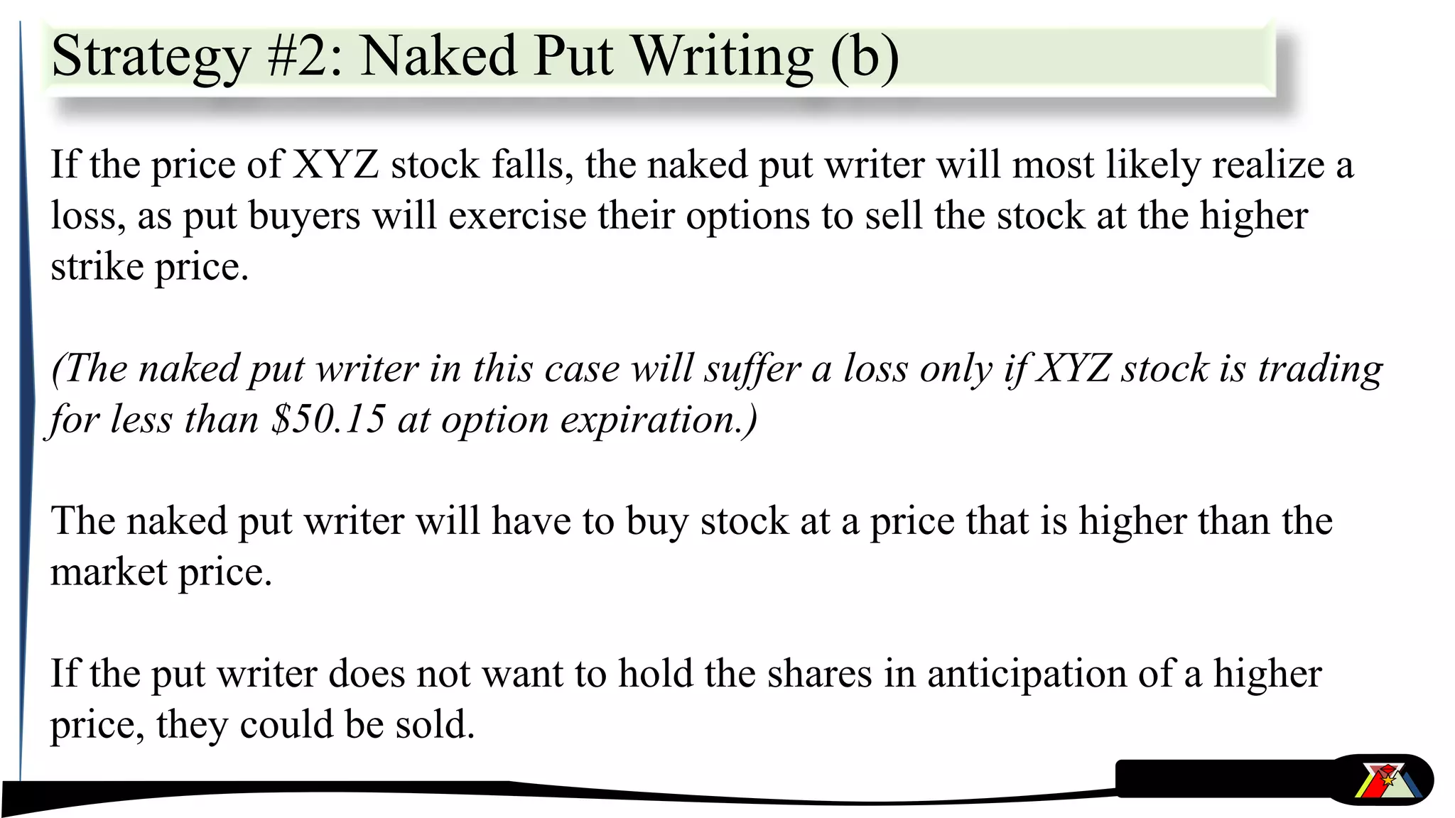 Strategy #2: Naked Put Writing (b)
If the price of XYZ stock falls, the naked put writer will most likely realize a
loss, as put buyers will exercise their options to sell the stock at the higher
strike price.
(The naked put writer in this case will suffer a loss only if XYZ stock is trading
for less than $50.15 at option expiration.)
The naked put writer will have to buy stock at a price that is higher than the
market price.
If the put writer does not want to hold the shares in anticipation of a higher
price, they could be sold.
 