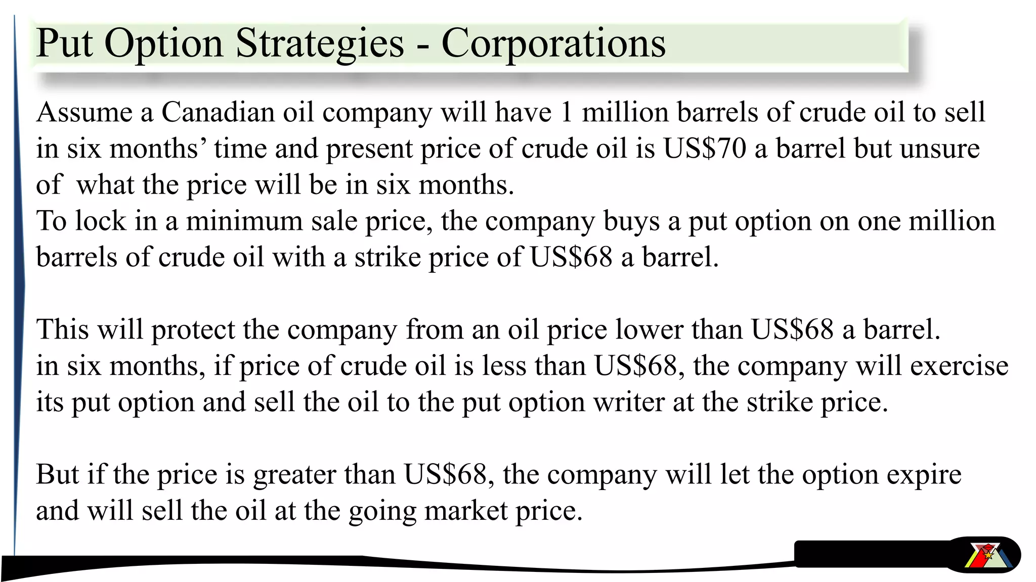 Put Option Strategies - Corporations
Assume a Canadian oil company will have 1 million barrels of crude oil to sell
in six months’ time and present price of crude oil is US$70 a barrel but unsure
of what the price will be in six months.
To lock in a minimum sale price, the company buys a put option on one million
barrels of crude oil with a strike price of US$68 a barrel.
This will protect the company from an oil price lower than US$68 a barrel.
in six months, if price of crude oil is less than US$68, the company will exercise
its put option and sell the oil to the put option writer at the strike price.
But if the price is greater than US$68, the company will let the option expire
and will sell the oil at the going market price.
 