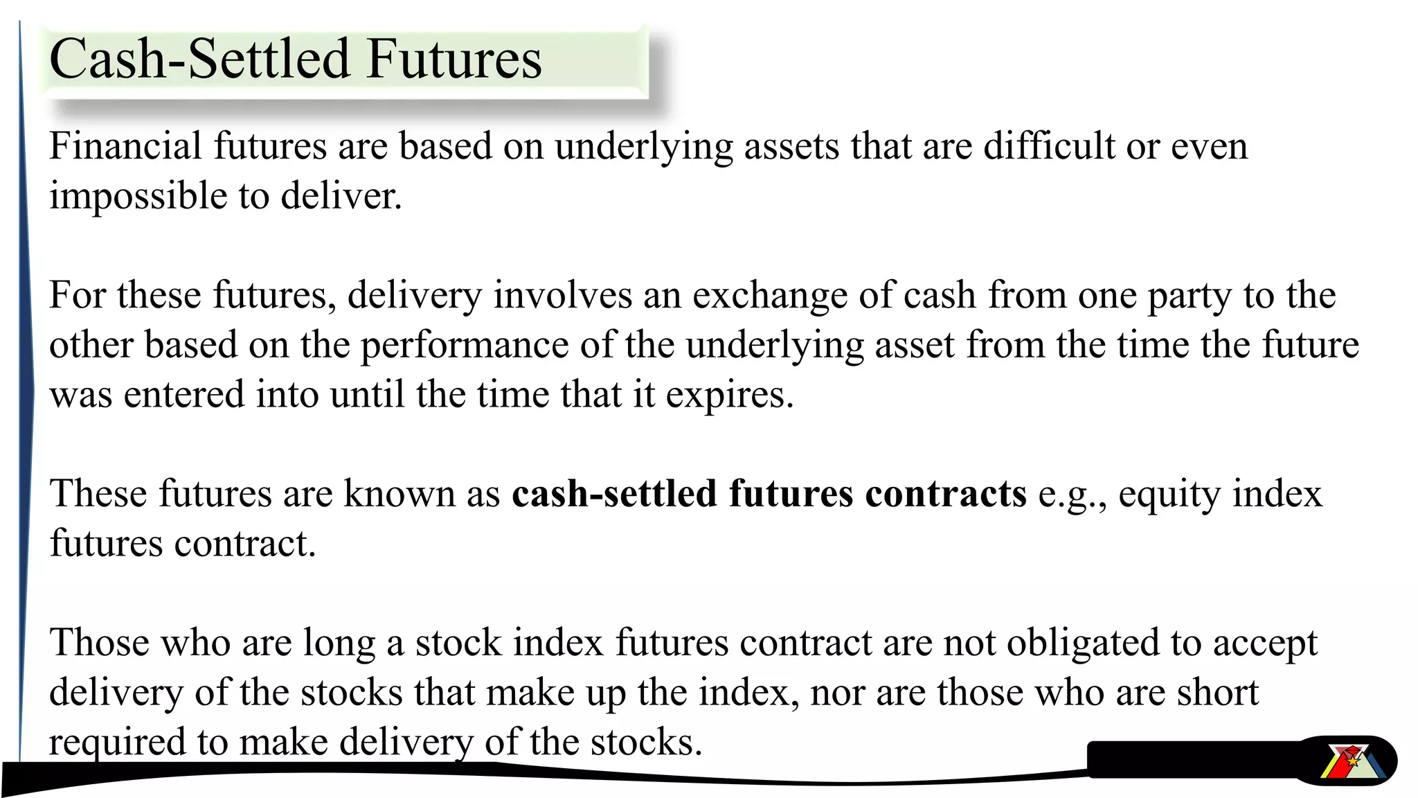 Cash-Settled Futures
Financial futures are based on underlying assets that are difficult or even
impossible to deliver.
For these futures, delivery involves an exchange of cash from one party to the
other based on the performance of the underlying asset from the time the future
was entered into until the time that it expires.
These futures are known as cash-settled futures contracts e.g., equity index
futures contract.
Those who are long a stock index futures contract are not obligated to accept
delivery of the stocks that make up the index, nor are those who are short
required to make delivery of the stocks.
 