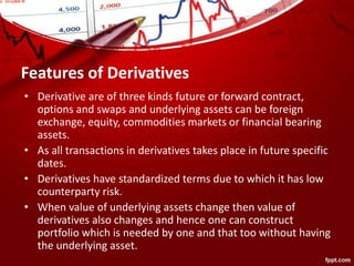 Features of Derivatives
• Derivative are of three kinds future or forward contract,
options and swaps and underlying assets can be foreign
exchange, equity, commodities markets or financial bearing
assets.
• As all transactions in derivatives takes place in future specific
dates.
• Derivatives have standardized terms due to which it has low
counterparty risk.
• When value of underlying assets change then value of
derivatives also changes and hence one can construct
portfolio which is needed by one and that too without having
the underlying asset.
 