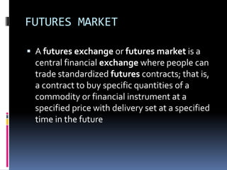 FUTURES MARKET
 A futures exchange or futures market is a
central financial exchange where people can
trade standardized futures contracts; that is,
a contract to buy specific quantities of a
commodity or financial instrument at a
specified price with delivery set at a specified
time in the future
 