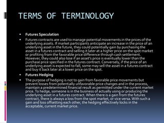 TERMS OF TERMINOLOGY
 Futures Speculation
 Futures contracts are used to manage potential movements in the prices of the
underlying assets. If market participants anticipate an increase in the price of an
underlying asset in the future, they could potentially gain by purchasing the
asset in a futures contract and selling it later at a higher price on the spot market
or profiting from the favorable price difference through cash settlement.
However, they could also lose if an asset's price is eventually lower than the
purchase price specified in the futures contract. Conversely, if the price of an
underlying asset is expected to fall, some may sell the asset in a futures contract
and buy it back later at a lower price on the spot.
 Futures Hedging
 The purpose of hedging is not to gain from favorable price movements but
prevent losses from potentially unfavorable price changes and in the process,
maintain a predetermined financial result as permitted under the current market
price.To hedge, someone is in the business of actually using or producing the
underlying asset in a futures contract.When there is a gain from the futures
contract, there is always a loss from the spot market, or vice versa.With such a
gain and loss offsetting each other, the hedging effectively locks in the
acceptable, current market price.
 