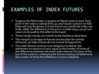 EXAMPLES OF INDEX FUTURES
 Suppose the Nifty Index, is quoted on March 2006 at 1646. Each
point in the index is valued at Rs.50, one futures contract on NSE
Index will cost Rs.60000; if at the end of one month the index rise
to Rs. 1666, the difference in the price i.e (1666-1645=20) 50*20=
1000 is to be paid by the seller to the buyer.
 These margin money are market to the market or daily basis.
 The margins to be kept on futures are less than for normal
deliveries, as index futures do not involve full payments.
 The index futures contract is an obligation to deliver the
settlement an amount of cost, equal to the number of times of
the differences between the stock index value at the close of the
last of the contract, underlying the futures trading will determine
the number of times the difference is to be multiplied.
 