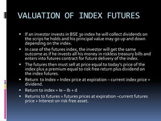 VALUATION OF INDEX FUTURES
 If an investor invests in BSE 30 index he will collect dividends on
the scrips he holds and his principal value may go up and down
depending on the index.
 In case of the futures index, the investor will get the same
outcome as if he invests all his money in riskless treasury bills and
enters into futures contract for future delivery of the index.
 The futures then must sell at price equal to today’s price of the
index plus a premium equal to risk free return plus dividend on
the index futures.
 Return to Index = Index price at expiration – current index price +
dividend.
 Return to index = Ie – Ib + d
 Returns to futures = futures prices at expiration –current futures
price + Interest on risk free asset.
 