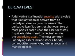 DERIVATIVES
 A derivative is a financial security with a value
that is reliant upon or derived from an
underlying asset or group of assets.The
derivative itself is a contract between two or
more parties based upon the asset or assets.
Its price is determined by fluctuations in
the underlying asset.The most common
underlying assets include stocks, bonds,
commodities, currencies, interest rates and
market indexes.
 