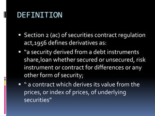 DEFINITION
 Section 2 (ac) of securities contract regulation
act,1956 defines derivatives as:
 “a security derived from a debt instruments
share,loan whether secured or unsecured, risk
instrument or contract for differences or any
other form of security;
 “ a contract which derives its value from the
prices, or index of prices, of underlying
securities”
 