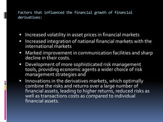 Factors that influenced the financial growth of financial
derivatives:
 Increased volatility in asset prices in financial markets
 Increased integration of national financial markets with the
international markets
 Marked improvement in communication facilities and sharp
decline in their costs.
 Development of more sophisticated risk management
tools, providing economic agents a wider choice of risk
management strategies and
 Innovations in the derivatives markets, which optimally
combine the risks and returns over a large number of
financial assets, leading to higher returns, reduced risks as
well as transactions costs as compared to individual
financial assets.
 