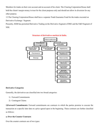 Members for trades on their own account and on account of his client. The Clearing Corporation/House shall
hold the clients' margin money in trust for the client purposes only and should not allow its diversion for any
other purpose.
13.The Clearing Corporation/House shall have a separate Trade Guarantee Fund for the trades executed on
Derivative Exchange / Segment.
Presently, SEBI has permitted Derivative Trading on the Derivative Segment of BSE and the F&O Segment of
NSE.
Structure of derivatives markets in India.
Derivative Categories
Generally, the derivatives are classified into two broad categories:
1) Forward Commitments
2) Contingent Claims
1)Forward Commitments: Forward commitments are contracts in which the parties promise to execute the
transaction at a specific later date at a price agreed upon in the beginning. These contracts are further classified
as follows:
a. Over the Counter Contracts
Over the counter contracts are of two types:
 