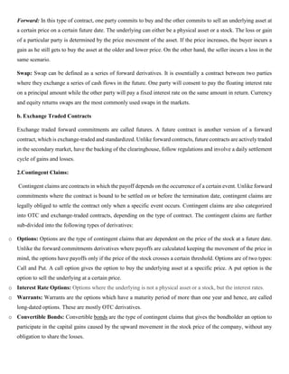 Forward: In this type of contract, one party commits to buy and the other commits to sell an underlying asset at
a certain price on a certain future date. The underlying can either be a physical asset or a stock. The loss or gain
of a particular party is determined by the price movement of the asset. If the price increases, the buyer incurs a
gain as he still gets to buy the asset at the older and lower price. On the other hand, the seller incurs a loss in the
same scenario.
Swap: Swap can be defined as a series of forward derivatives. It is essentially a contract between two parties
where they exchange a series of cash flows in the future. One party will consent to pay the floating interest rate
on a principal amount while the other party will pay a fixed interest rate on the same amount in return. Currency
and equity returns swaps are the most commonly used swaps in the markets.
b. Exchange Traded Contracts
Exchange traded forward commitments are called futures. A future contract is another version of a forward
contract, which is exchange-traded and standardized. Unlike forward contracts, future contracts are actively traded
in the secondary market, have the backing of the clearinghouse, follow regulations and involve a daily settlement
cycle of gains and losses.
2.Contingent Claims:
Contingent claims are contracts in which the payoff depends on the occurrence of a certain event. Unlike forward
commitments where the contract is bound to be settled on or before the termination date, contingent claims are
legally obliged to settle the contract only when a specific event occurs. Contingent claims are also categorized
into OTC and exchange-traded contracts, depending on the type of contract. The contingent claims are further
sub-divided into the following types of derivatives:
o Options: Options are the type of contingent claims that are dependent on the price of the stock at a future date.
Unlike the forward commitments derivatives where payoffs are calculated keeping the movement of the price in
mind, the options have payoffs only if the price of the stock crosses a certain threshold. Options are of two types:
Call and Put. A call option gives the option to buy the underlying asset at a specific price. A put option is the
option to sell the underlying at a certain price.
o Interest Rate Options: Options where the underlying is not a physical asset or a stock, but the interest rates.
o Warrants: Warrants are the options which have a maturity period of more than one year and hence, are called
long-dated options. These are mostly OTC derivatives.
o Convertible Bonds: Convertible bonds are the type of contingent claims that gives the bondholder an option to
participate in the capital gains caused by the upward movement in the stock price of the company, without any
obligation to share the losses.
 