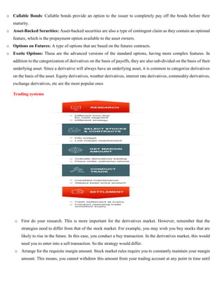 o Callable Bonds: Callable bonds provide an option to the issuer to completely pay off the bonds before their
maturity.
o Asset-Backed Securities: Asset-backed securities are also a type of contingent claim as they contain an optional
feature, which is the prepayment option available to the asset owners.
o Options on Futures: A type of options that are based on the futures contracts.
o Exotic Options: These are the advanced versions of the standard options, having more complex features. In
addition to the categorization of derivatives on the basis of payoffs, they are also sub-divided on the basis of their
underlying asset. Since a derivative will always have an underlying asset, it is common to categorize derivatives
on the basis of the asset. Equity derivatives, weather derivatives, interest rate derivatives, commodity derivatives,
exchange derivatives, etc are the most popular ones
Trading systems
o First do your research. This is more important for the derivatives market. However, remember that the
strategies need to differ from that of the stock market. For example, you may wish you buy stocks that are
likely to rise in the future. In this case, you conduct a buy transaction. In the derivatives market, this would
need you to enter into a sell transaction. So the strategy would differ.
o Arrange for the requisite margin amount. Stock market rules require you to constantly maintain your margin
amount. This means, you cannot withdraw this amount from your trading account at any point in time until
 