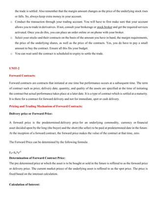the trade is settled. Also remember that the margin amount changes as the price of the underlying stock rises
or falls. So, always keep extra money in your account.
o Conduct the transaction through your trading account. You will have to first make sure that your account
allows you to trade in derivatives. If not, consult your brokerage or stock broker and get the required services
activated. Once you do this, you can place an order online or on phone with your broker.
o Select your stocks and their contracts on the basis of the amount you have in hand, the margin requirements,
the price of the underlying shares, as well as the price of the contracts. Yes, you do have to pay a small
amount to buy the contract. Ensure all this fits your budget.
o You can wait until the contract is scheduled to expiry to settle the trade.
UNIT-2
Forward Contracts:
Forward contracts are contracts that initiated at one time but performance occurs at a subsequent time. The term
of contract such as price, delivery date, quantity, and quality of the assets are specified at the time of initiating
the contract but actual performance takes place at a later date. It is a type of contract which is settled at a maturity.
It is there for a contract for forward delivery and not for immediate, spot or cash delivery.
Pricing and Trading Mechanism of Forward Contracts:
Delivery price or Forward Price:
A forward price is the predetermined delivery price for an underlying commodity, currency or financial
asset decided upon by the long (the buyer) and the short (the seller) to be paid at predetermined date in the future.
At the inception of a forward contract, the forward price makes the value of the contract at that time, zero.
The Forward Price can be determined by the following formula:
F0=So*erT
Determination of Forward Contract Price:
The pre determined price at which the asset is to be bought or sold in the future is reffered to as the forward price
or delivery price. The current market prioce of the underlying asset is reffered to as the spot price. The price is
fixed based on the intereast calculation.
Calculation of Interest:
 