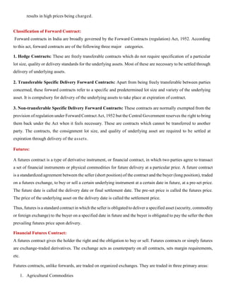 results in high prices being charged.
Classification of Forward Contract:
Forward contracts in India are broadly governed by the Forward Contracts (regulation) Act, 1952. According
to this act, forward contracts are of the following three major categories.
1. Hedge Contracts: These are freely transferable contracts which do not require specification of a particular
lot size, quality or delivery standards for the underlying assets. Most of these are necessary to be settled through
delivery of underlying assets.
2. Transferable Specific Delivery Forward Contracts: Apart from being freely transferable between parties
concerned, these forward contracts refer to a specific and predetermined lot size and variety of the underlying
asset. It is compulsory for delivery of the underlying assets to take place at expiration of contract.
3. Non-transferable Specific Delivery Forward Contracts: These contracts are normally exempted from the
provision of regulation under Forward Contract Act, 1952 but the Central Government reserves the right to bring
them back under the Act when it feels necessary. These are contracts which cannot be transferred to another
party. The contracts, the consignment lot size, and quality of underlying asset are required to be settled at
expiration through delivery of the assets.
Futures:
A futures contract is a type of derivative instrument, or financial contract, in which two parties agree to transact
a set of financial instruments or physical commodities for future delivery at a particular price. A future contract
is a standardized agreement between the seller (short position) of the contract and the buyer (long position), traded
on a futures exchange, to buy or sell a certain underlying instrument at a certain date in future, at a pre-set price.
The future date is called the delivery date or final settlement date. The pre-set price is called the futures price.
The price of the underlying asset on the delivery date is called the settlement price.
Thus, futures is a standard contract in which the seller is obligated to deliver a specified asset (security, commodity
or foreign exchange) to the buyer on a specified date in future and the buyer is obligated to pay the seller the then
prevailing futures price upon delivery.
Financial Futures Contract:
A futures contract gives the holder the right and the obligation to buy or sell. Futures contracts or simply futures
are exchange-traded derivatives. The exchange acts as counterparty on all contracts, sets margin requirements,
etc.
Futures contracts, unlike forwards, are traded on organized exchanges. They are traded in three primary areas:
1. Agricultural Commodities
 
