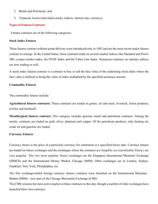2. Metals and Petroleum, and
3. Financial Assets (individual stocks, indices, interest rate, currency)
Types of Futures Contract:
Futures contracts are of the following categories:
Stock Index Futures
These futures contract without actual delivery were introduced only in 1982 and are the most recent major futures
contract to emerge. In the United States, these contracts trade on several market indices like Standard and Poor's
500, a major market index, the NYSE Index and the Value Line Index. Numerous contracts on industry indices
are now trading as well.
A stock index futures contract is a contract to buy or sell the face value of the underlying stock index where the
face value is defined as being the value of index multiplied by the specified monetary amount.
Commodity Futures
The commodity futures include:
Agricultural futures contracts: These contracts are traded in grains, oil and meal, livestock, forest products,
textiles and foodstuff.
Metallurgical futures contract: This category includes genuine metal and petroleum contracts. Among the
metals, contracts are traded on gold, silver, platinum and copper. Of the petroleum products, only heating oil,
crude oil and gasoline are traded.
Currency Futures
Currency future is the price of a particular currency for settlement at a specified future date. Currency futures
are traded on future exchanges and the exchanges where the contracts are fungible (or transferable freely) are
very popular. The two most popular future exchanges are the Singapore International Monetary Exchange
(SIMEX) and the International Money Market, Chicago (IMM). Other exchanges are in London, Sydney,
Frankfurt, New York, Philadelphia, etc.
The first exchange-traded foreign currency futures contracts were launched on the International Monetary
Market (IMM) – now part of the Chicago Mercantile Exchange (CME)
The CME remains the most active market in these contracts to this day, though a number of other exchanges have
launched their own contracts.
 