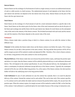 Interest futures
Interest futures are the exchange of a fixed amount of cash in a single currency to receive an undetermined amount
of cash or a debt security in a hard currency. The undetermined amount of cash depends on the future risk-free
spot interest rate and does not depend on the risk interest rate of any entity. Interest futures are the price of the
future risk-free spot interest rate.
Stock futures
Stock futures are the exchange of a fixed amount of cash for a stock instrument related to a specific date in the
future. Stock futures are the relative price for the future value of the stock instrument and can also be the price of
the future spot exchange rate and the future risk-free spot interest rate. Quotes for stock futures are the anticipated
value of the stock at the maturity of the futures contract. The dividend associated with such stock and the interest
rate until the maturity of the futures depends on the current value of the stock.
Settlement:
When a futures trader takes a position (long or short) in a futures contract, he can settle the contract in three
different ways.
Closeout: In this method, the futures trader closes out the futures contract even before the expiry. If he is long a
futures contract, he can take a short position in the same contract. The long and the short position will be off-set
and his margin account will be marked to market and adjusted for P&L. Similarly, if he is short a futures contract;
he will take a long position in the same contract to close out the position.
Physical Delivery: If the futures trader does not closeout the position before expiry, and keeps the position open
and allows it to expire, then the futures contract will be settled by physical delivery or cash settlement (discussed
below). This will depend on the contract specifications. In case of the physical delivery, the clearinghouse will
select a counterparty for physical settlement (accept delivery) of the futures contract. Typically the counterpart
selected will be the one with the oldest long position. So, at the expiry of the futures contract, the short position
holder will deliver the underlying asset to the long position holder.
Cash Settlement: In case of cash settlement (in case the contract has expired), there is no need for physical
delivery of the contract. Instead the contract can be cash-settled. This can be done only if the contract specifies
so. If a contract can be cash settled, the trader need not closeout the position before expiry, He can just leave the
position open. When the contract expires, his margin account will be marked-to market for P&L on the final day
of the contract. Cash settlement is a preferred option for most traders because of the savings in transaction costs.
 