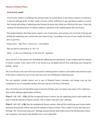 Theories of Futures Prices:
Cost of carry model
Cost-of-carry model is an arbitrage-free pricing model. Its central theme is that futures contract is so priced as
to prevent arbitrage profit. In other words, investors will be indifferent to spot and futures market to execute
their buying and selling of underlying asset because the prices they obtain are effectively the same. Under this
method, the theoretical price of a futures contract is spot price of the underlying plus the cost of carry.
This model stipulates that future prices equal to sum of spot prices and carrying costs involved in buying and
holding the underlying asset, and less the carry return (if any). According to the cost-of-carry model, the futures
price is given by:
Futures price = Spot Price + Carry Cost – Carry Return
This can also be expressed as: F= S(1+ r)t
where: r is the cost of financing, t is the time till expiration.
Carry cost (CC) is the interest cost of holding the underlying asset (purchased in spot market) until the maturity
of futures contract. Carry return (CR) is the income (e.g, dividend) derived from underlying asset during the
holding period.
The Cost of Carry is the sum of all costs incurred if a similar position is taken in cash market and carried to expiry
of the futures contract less any revenue that may arise out of holding the underlying asset.
The cost typically includes interest cost in case of financial futures (insurance and storage costs are also
considered in case of commodity futures). Revenue may be in the form of dividend.
Thus, the futures price (F) should be equal to spot price (S) plus carry cost minus carry return. If it is otherwise,
there will be arbitrage opportunities as follows.
When F > (S + CC – CR): Sell the (overpriced) futures contract, buy the underlying asset in spot market and
carry it until the maturity of futures contract. This is called "cash-and- carry" arbitrage.
When F < (S + CC – CR): Buy the (underpriced) futures contract, short-sell the underlying asset in spot market
and invest the proceeds of short-sale until the maturity of futures contract. This is called "reverse cash-and-carry"
arbitrage. The "reverse cash-and-carry" arbitrage assumes that the short-sellers receive the full proceeds of short-
sale. In practice, this may be only partially true or even impossible.
 