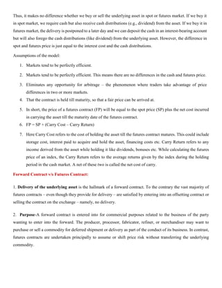 Thus, it makes no difference whether we buy or sell the underlying asset in spot or futures market. If we buy it
in spot market, we require cash but also receive cash distributions (e.g., dividend) from the asset. If we buy it in
futures market, the delivery is postponed to a later day and we can deposit the cash in an interest-bearing account
but will also forego the cash distributions (like dividend) from the underlying asset. However, the difference in
spot and futures price is just equal to the interest cost and the cash distributions.
Assumptions of the model:
1. Markets tend to be perfectly efficient.
2. Markets tend to be perfectly efficient. This means there are no differences in the cash and futures price.
3. Eliminates any opportunity for arbitrage – the phenomenon where traders take advantage of price
differences in two or more markets.
4. That the contract is held till maturity, so that a fair price can be arrived at.
5. In short, the price of a futures contract (FP) will be equal to the spot price (SP) plus the net cost incurred
in carrying the asset till the maturity date of the futures contract.
6. FP = SP + (Carry Cost – Carry Return)
7. Here Carry Cost refers to the cost of holding the asset till the futures contract matures. This could include
storage cost, interest paid to acquire and hold the asset, financing costs etc. Carry Return refers to any
income derived from the asset while holding it like dividends, bonuses etc. While calculating the futures
price of an index, the Carry Return refers to the average returns given by the index during the holding
period in the cash market. A net of these two is called the net cost of carry.
Forward Contract v/s Futures Contract:
1. Delivery of the underlying asset is the hallmark of a forward contract. To the contrary the vast majority of
futures contracts – even though they provide for delivery – are satisfied by entering into an offsetting contract or
selling the contract on the exchange – namely, no delivery.
2. Purpose-A forward contract is entered into for commercial purposes related to the business of the party
wanting to enter into the forward. The producer, processor, fabricator, refiner, or merchandiser may want to
purchase or sell a commodity for deferred shipment or delivery as part of the conduct of its business. In contrast,
futures contracts are undertaken principally to assume or shift price risk without transferring the underlying
commodity.
 