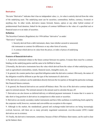 UNIT-1
Derivatives
The term “Derivative” indicates that it has no independent value, i.e., its value is entirely derived from the value
of the underlying asset. The underlying asset can be securities, commodities, bullion, currency, livestock or
anything else. In other words, derivative means forward, futures, option or any other hybrid contract of
predetermined fixed duration, linked for the purpose of contract fulfillment to the value of a specified real or
financial asset or to an index of securities.
Definition
The Securities Contracts (Regulation) Act 1956 defines “derivative” as under:
“Derivative” includes
1. Security derived from a debt instrument, share, loan whether secured or unsecured,
risk instrument or contract for differences or any other form of security.
2. A contract which derives its value from the prices, or index of prices of underlying
securities.
Features of financial derivatives
1. A derivative instrument relates to the future contract between two parties. It means there must be a contract-
binding on the underlying parties and the same to be fulfilled in future.
2.Normally, the derivative instruments have the value which derived from the values of other underlying assets,
such as agricultural commodities, metals, financial assets, intangible assets, etc.
3. In general, the counter parties have specified obligation under the derivative contract. Obviously, the nature of
the obligation would be different as per the type of the instrument of a derivative
4.The derivatives contracts can be undertaken directly between the two parties or through the particular exchange
like financial futures contracts.
5. In general, the financial derivatives are carried off-balance sheet. The size of the derivative contract depends
upon its notional amount. The notional amount is the amount used to calculate the pay off.
7. Derivatives are also known as deferred delivery or deferred payment instrument. It means that it is easier to
take short or long position in derivatives in comparison to other assets or securities.
8. Derivatives are mostly secondary market instruments and have little usefulness in mobilizing fresh capital by
the corporate world; however, warrants and convertibles are exception in this respect.
9. Although in the market, the standardized, general and exchange-traded derivatives are being increasingly
evolved, however, still there are so many privately negotiated customized, over-the-counter (OTC) traded
derivatives are in existence.
10. Finally, the derivative instruments, sometimes, because of their off-balance sheet nature, can be used to clear
up the balance sheet.
 