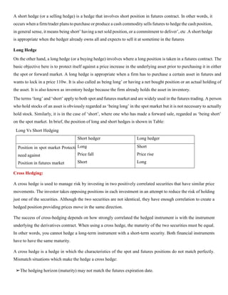 A short hedge (or a selling hedge) is a hedge that involves short position in futures contract. In other words, it
occurs when a firm/trader plans to purchase or produce a cash commodity sells futures to hedge the cash position,
in general sense, it means being short’ having a net sold position, or a commitment to deliver’, etc .A short hedge
is appropriate when the hedger already owns all and expects to sell it at sometime in the futures
Long Hedge
On the other hand, a long hedge (or a buying hedge) involves where a long position is taken in a futures contract. The
basic objective here is to protect itself against a price increase in the underlying asset prior to purchasing it in either
the spot or forward market. A long hedge is appropriate when a firm has to purchase a certain asset in futures and
wants to lock in a price 110w. It is also called as being long’ or having a net bought position or an actual holding of
the asset. It is also known as inventory hedge because the firm already holds the asset in inventory.
The terms ‘long’ and ‘short’ apply to both spot and futures market and are widely used in the futures trading. A person
who hold stocks of an asset is obviously regarded as ‘being long’ in the spot market but it is not necessary to actually
hold stock. Similarly, it is in the case of ‘short’, where one who has made a forward sale, regarded as ‘being short’
on the spot market. In brief, the position of long and short hedges is shown in Table:
Long Vs Short Hedging
Short hedger Long hedger
Position in spot market Protection
need against
Position in futures market
Long
Price fall
Short
Short
Price rise
Long
Cross Hedging:
A cross hedge is used to manage risk by investing in two positively correlated securities that have similar price
movements. The investor takes opposing positions in each investment in an attempt to reduce the risk of holding
just one of the securities. Although the two securities are not identical, they have enough correlation to create a
hedged position providing prices move in the same direction.
The success of cross-hedging depends on how strongly correlated the hedged instrument is with the instrument
underlying the derivatives contract. When using a cross hedge, the maturity of the two securities must be equal.
In other words, you cannot hedge a long-term instrument with a short-term security. Both financial instruments
have to have the same maturity.
A cross hedge is a hedge in which the characteristics of the spot and futures positions do not match perfectly.
Mismatch situations which make the hedge a cross hedge:
➢The hedging horizon (maturity) may not match the futures expiration date.
 