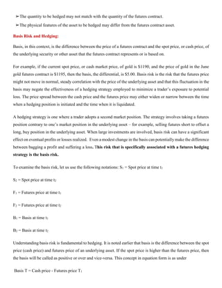 ➢The quantity to be hedged may not match with the quantity of the futures contract.
➢The physical features of the asset to be hedged may differ from the futures contract asset.
Basis Risk and Hedging:
Basis, in this context, is the difference between the price of a futures contract and the spot price, or cash price, of
the underlying security or other asset that the futures contract represents or is based on.
For example, if the current spot price, or cash market price, of gold is $1190, and the price of gold in the June
gold futures contract is $1195, then the basis, the differential, is $5.00. Basis risk is the risk that the futures price
might not move in normal, steady correlation with the price of the underlying asset and that this fluctuation in the
basis may negate the effectiveness of a hedging strategy employed to minimize a trader’s exposure to potential
loss. The price spread between the cash price and the futures price may either widen or narrow between the time
when a hedging position is initiated and the time when it is liquidated.
A hedging strategy is one where a trader adopts a second market position. The strategy involves taking a futures
position contrary to one’s market position in the underlying asset – for example, selling futures short to offset a
long, buy position in the underlying asset. When large investments are involved, basis risk can have a significant
effect on eventual profits or losses realized. Even a modest change in the basis can potentially make the difference
between bagging a profit and suffering a loss. This risk that is specifically associated with a futures hedging
strategy is the basis risk.
To examine the basis risk, let us use the following notations: S1 = Spot price at time t1
S2 = Spot price at time t2
F1 = Futures price at time t1
F2 = Futures price at time t2
B1 = Basis at time t1
B2 = Basis at time t2
Understanding basis risk is fundamental to hedging. It is noted earlier that basis is the difference between the spot
price (cash price) and futures price of an underlying asset. If the spot price is higher than the futures price, then
the basis will be called as positive or over and vice-versa. This concept in equation form is as under
Basis T = Cash price - Futures price T1
 