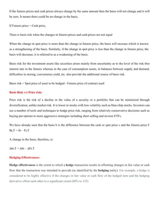 If the futures prices and cash prices always change by the same amount then the basis will not change and it will
be zero. It means there could be no change in the basis,
If Futures price = Cash price,
There is basis risk when the changes in futures prices and cash prices are not equal
When the change in spot price is more than the change in futures price, the basis will increase which is known
as a strengthening of the basis. Similarly, if the change in spot price is less than the change in futures price, the
basis will decrease; it is referred to as a weakening of the basis.
Basis risk for the investment assets like securities arises mainly from uncertainty as to the level of the risk-free
interest rate in the futures whereas in the case of consumption assets, in balances between supply and demand,
difficulties in storing, convenience yield, etc. also provide the additional source of basis risk.
Basis risk = Spot price of asset to be hedged - Futures price of contract used
Basis Risk v/s Price risk:
Price risk is the risk of a decline in the value of a security or a portfolio that can be minimized through
diversification, unlike market risk. It is lower in stocks with less volatility such as blue-chip stocks. Investors can
use a number of tools and techniques to hedge price risk, ranging from relatively conservative decisions such as
buying put options to more aggressive strategies including short selling and inverse ETFs.
We have already seen that the basis b is the difference between the cash or spot price s and the futures price F
Bt,T = St – Ft,T
A change in the basis, therefore, is:
∆bt.T = ∆St – ∆Ft.T
Hedging Effectiveness:
Hedge effectiveness is the extent to which a hedge transaction results in offsetting changes in fair value or cash
flow that the transaction was intended to provide (as identified by the hedging entity). For example, a hedge is
considered to be highly effective if the changes in fair value or cash flow of the hedged item and the hedging
derivative offset each other to a significant extent (80% to 125)
 