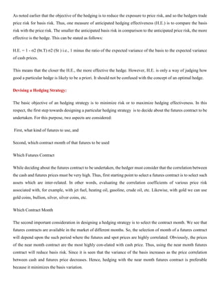 As noted earlier that the objective of the hedging is to reduce the exposure to price risk, and so the hedgers trade
price risk for basis risk. Thus, one measure of anticipated hedging effectiveness (H.E.) is to compare the basis
risk with the price risk. The smaller the anticipated basis risk in comparison to the anticipated price risk, the more
effective is the hedge. This can be stated as follows:
H.E. = 1 - σ2 (bt.T) σ2 (St ) i.e., 1 minus the ratio of the expected variance of the basis to the expected variance
of cash prices.
This means that the closer the H.E., the more effective the hedge. However, H.E. is only a way of judging how
good a particular hedge is likely to be a priori. It should not be confused with the concept of an optimal hedge.
Devising a Hedging Strategy:
The basic objective of an hedging strategy is to minimize risk or to maximize hedging effectiveness. In this
respect, the first step towards designing a particular hedging strategy is to decide about the futures contract to be
undertaken. For this purpose, two aspects are considered:
First, what kind of futures to use, and
Second, which contract month of that futures to be used
Which Futures Contract
While deciding about the futures contract to be undertaken, the hedger must consider that the correlation between
the cash and futures prices must be very high. Thus, first starting point to select a futures contract is to select such
assets which are inter-related. In other words, evaluating the correlation coefficients of various price risk
associated with, for example, with jet fuel, heating oil, gasoline, crude oil, etc. Likewise, with gold we can use
gold coins, bullion, silver, silver coins, etc.
Which Contract Month
The second important consideration in designing a hedging strategy is to select the contract month. We see that
futures contracts are available in the market of different months. So, the selection of month of a futures contract
will depend upon the such period where the futures and spot prices are highly correlated. Obviously, the prices
of the near month contract are the most highly con-elated with cash price. Thus, using the near month futures
contract will reduce basis risk. Since it is seen that the variance of the basis increases as the price correlation
between cash and futures price decreases. Hence, hedging with the near month futures contract is preferable
because it minimizes the basis variation.
 