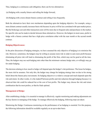 Thus, hedging in a continuous cash obligation, there can be two alternatives:
(a) Hedging with a nearby futures and rolling the hedge forward,
(b) Hedging with a more distant futures contract and rolling it less frequently.
Both the alternatives have their own mechanism depending upon the hedging objective. For example, using a
more distant contract usually increases basis risk because its price will be less correlated with spot market prices.
But the brokerage cost and other transaction costs will be more due to frequent sales and purchases in the market.
No specific rule can be made to decide between these alternatives. However, the hedgers in most cases, prefer to
hedge with a futures contract that has a high price correlation either with the near month or the second month
contract.
Hedging Objectiveness:
In the prior discussion of hedging strategies, we have assumed the only objective of hedging is to minimize the
risk. However, sometimes, the hedgers may be willing to assume more risk in order to earn more profit because
eliminating all price risk will lead to eliminating the profit of the firm, which may not be good at all the time.
Thus, the hedgers may use such hedging ratio other than the minimum-variance hedge ratio, or willingly may go
for under hedging.
The decision relating to how much to hedge will depend upon the hedger’s risk preference. The lesser he hedges,
the more risk he assumes. Not only this, the hedger may change his hedging strategy later on due to his strong
belief about the futures price movements. So hedging objective is a relative concept and much depends upon the
risk and return. In other words, it is the tradeoff between profits and risk reduction through hedging because it is
observed that risk could be reduced but at the cost of lost profits. The hedger may choose the risk and return
combination that he most prefers, or that he finds optimal.
Management of Hedge:
After establishing a hedge, it is essential to manage it effectively. regular monitoring and making adjustments are
the key factors in managing of the hedge. To manage effectively the hedging, following steps are taken:
Monitoring the Hedge: Continuous monitoring on the performance of an hedging is essential. For this purpose,
the following information should be available regularly on an up-to-date basis:
 