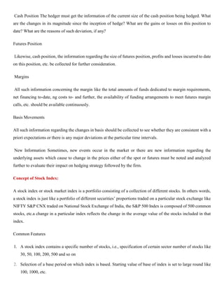 Cash Position The hedger must get the information of the current size of the cash position being hedged. What
are the changes in its magnitude since the inception of hedge? What are the gains or losses on this position to
date? What are the reasons of such deviation, if any?
Futures Position
Likewise, cash position, the information regarding the size of futures position, profits and losses incurred to date
on this position, etc. be collected for further consideration.
Margins
All such information concerning the margin like the total amounts of funds dedicated to margin requirements,
net financing to-date, ng costs to- and further, the availability of funding arrangements to meet futures margin
calls, etc. should be available continuously.
Basis Movements
All such information regarding the changes in basis should be collected to see whether they are consistent with a
priori expectations or there is any major deviations at the particular time intervals.
New Information Sometimes, new events occur in the market or there are new information regarding the
underlying assets which cause to change in the prices either of the spot or futures must be noted and analyzed
further to evaluate their impact on hedging strategy followed by the firm.
Concept of Stock Index:
A stock index or stock market index is a portfolio consisting of a collection of different stocks. In others words,
a stock index is just like a portfolio of different securities’ proportions traded on a particular stock exchange like
NIFTY S&P CNX traded on National Stock Exchange of India, the S&P 500 Index is composed of 500 common
stocks, etc.a change in a particular index reflects the change in the average value of the stocks included in that
index.
Common Features
1. A stock index contains a specific number of stocks, i.e., specification of certain sector number of stocks like
30, 50, 100, 200, 500 and so on
2. Selection of a base period on which index is based. Starting value of base of index is set to large round like
100, 1000, etc.
 