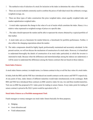 3. The method or rule of selection of a stock for inclusion in the index to determine the value of the index.
4. There are several methods commonly used to combine the prices of individual stock like arithmetic average,
weighted average, etc.
5. There are three types of index construction like price weighted index, return equally weighted index and
market capitalization weighted index.
6. A stock index represents the change in the value of a set of stocks which constitute the index. Hence, it is a
relative value expressed as weighted average of prices at a specific date.
7. . The index should represent the market and be able to represent the returns obtained by a typical portfolio of
that market.
8. A stock index acts as a barometer for market behavior, a benchmark for portfolio performance. Further, it
also reflects the changing expectations about the market.
9. The index components should be highly liquid, professionally maintained and accurately calculated. In the
present section, we will not discuss the mechanism of construction of a stock index. However, it is beneficial
to understand thoroughly the details of construction of an stock index particularly in which the investor is
interested to trade. Because when the differences and interrelationships among the indexes are understood, it
will be easier to understand the differences among the futures contracts that are based on those indexes.
Stock Index Futures:
A stock index futures contract, in simple terms, is a futures contract to buy or sell the face value of a stock index.
In India, both the BSE and the NSE have introduced one month contracts on the sensex and NIFTY respectively.
At any point of time, index futures of different maturities would trade simultaneously on the exchanges. Both
BSE and NSE have introduced three contracts on BSE sensitive index for one, two and three monthsmaturities.
Tick size on BSE has proposed of 0.1 index point for trading in sensex futures. Every index point for trading of
sensex contract is priced at Rs.50,0.1 point would be equivalent to Rs. 5.
Stock Index Futures as a Portfolio management Tool:
Funds managers or money managers use stock index futures basically for three purposes;
• Hedging
• Asset allocation and
• Yield enhancement.
 