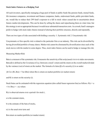 Stock Index Futures as a Hedging Tool
All such investors, specifically managing a huge pool of funds or public funds like pension funds, mutual funds,
life insurance companies, investment and finance companies, banks, endowment funds, public provident funds,
etc. would like to reduce their 299 fund’s exposure to a fall in stock values caused due to uncertainties about
futures market developments. This can be done by selling the shares and repurchasing them at a later time, but
this strategy is not so appropriate because it would incur substantial transaction costs. As a result, fund’s managers
prefer to hedge with stock index futures instead of altering their portfolio structure, directly and repeatedly.
There are two types of risks associated with holding a security: 1. Systematic risk 2. Unsystematic risk
Unsystematic or firm specific risk is related to the particular firm or an industry. This risk can be diversified by
having diversified portfolio of many shares. Market risk cannot be eliminated by diversification since each of the
stock moves with the market to some degree. Thus, stock index futures can be used to hedge or manage this risk.
Measuring Market Risk
Beta is a measure of the systematic risk. It measures the sensitivity of the scrip (asset) vis-à-vis index movements.
Beta (β) is defined as the Covariance (Coy.) between a stock’s return and the return on the overall market divided
by the variance (var) of return on the market. The formula of a beta (β) of a security (i) is as under:
βi Cov (Ri ,Rm) = Var (Rm) where Rm is return on market portfolio (or market return)
and Ri is return on the security (i).
Stock betas can be estimated with the regression equation (also called linear regression line) as follows: Ri,t = a
+ b x Rm,t + - ei,t where
Ri,t is observed returns over a period t for stock i,
a is the constant return,
b is the estimate of the beta of stocks,
ei,t is the usual error term and
Rm return on market portfolio (or market return)
 