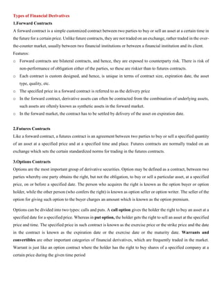 Types of Financial Derivatives
1.Forward Contracts
A forward contract is a simple customized contract between two parties to buy or sell an asset at a certain time in
the future for a certain price. Unlike future contracts, they are not traded on an exchange, rather traded in the over-
the-counter market, usually between two financial institutions or between a financial institution and its client.
Features:
o Forward contracts are bilateral contracts, and hence, they are exposed to counterparty risk. There is risk of
non-performance of obligation either of the parties, so these are riskier than to futures contracts.
o Each contract is custom designed, and hence, is unique in terms of contract size, expiration date, the asset
type, quality, etc.
o The specified price in a forward contract is referred to as the delivery price
o In the forward contract, derivative assets can often be contracted from the combination of underlying assets,
such assets are oftenly known as synthetic assets in the forward market.
o In the forward market, the contract has to be settled by delivery of the asset on expiration date.
2.Futures Contracts
Like a forward contract, a futures contract is an agreement between two parties to buy or sell a specified quantity
of an asset at a specified price and at a specified time and place. Futures contracts are normally traded on an
exchange which sets the certain standardized norms for trading in the futures contracts.
3.Options Contracts
Options are the most important group of derivative securities. Option may be defined as a contract, between two
parties whereby one party obtains the right, but not the obligation, to buy or sell a particular asset, at a specified
price, on or before a specified date. The person who acquires the right is known as the option buyer or option
holder, while the other person (who confers the right) is known as option seller or option writer. The seller of the
option for giving such option to the buyer charges an amount which is known as the option premium.
Options can be divided into two types: calls and puts. A call option gives the holder the right to buy an asset at a
specified date for a specified price. Whereas in put option, the holder gets the right to sell an asset at the specified
price and time. The specified price in such contract is known as the exercise price or the strike price and the date
in the contract is known as the expiration date or the exercise date or the maturity date. Warrants and
convertibles are other important categories of financial derivatives, which are frequently traded in the market.
Warrant is just like an option contract where the holder has the right to buy shares of a specified company at a
certain price during the given time period
 
