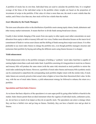 A portfolio of stocks has its own beta. Individual betas are used to calculate the portfolio beta. It is weighted
average of the betas of the individual scrips in the portfolio where weights are based on the proportion of
investment of scrips in the portfolio. If the value of a beta is more than one, the stock is more volatile than the
market, and if beta is less than one, then stock will be less volatile than the market.
Asset Allocation by the Funds Managers
The term asset allocation refers to the distribution of portfolio assets among equity shares, bonds, debentures and
other money market instruments. It means that how to divide funds among broad asset classes.
Usually it does include changing of the assets from one equity to other equity asset rather concentrates on asset
allocation from equity to debt or treasury bills and /vice versa. Further asset allocation focuses on the macro level
commitment of funds to various asset classes and the shifting of funds among these major asset classes. It is often
preferable to use stock index futures to change the portfolio mix, even though portfolio managers structure and
restructure their portfolio by buying and selling the different assets using futures because it is cheaper.
Yield enhancement.
Yield enhancement refers to the portfolio strategies of holding a ‘synthetic’ stock index fund that is capable of
earning higher return than a cash stock index fund. A portfolio consisting of a long position in stock inc.ex futures
and treasury bills will produce the same return (with the same risk) structured as stock portfolio to mirror the
stock index underlying the futures. However, a portfolio of stock index futures and treasury bills (synthetic stock)
can be constructed to outperform the corresponding stock portfolio (higher return with the similar risk), if stock
index futures are correctly priced or their actual value is higher or lower than their theoretical (fair) value. In this
way, with the use of stock index futures, a yield enhancement strategy be followed to enhance the return on a
portfolio.
Speculation and Stock Index Futures:
As we know that basic objective of the speculators is to earn super profit by going either bullish or bearish in the
market. Index futures permit them an ideal instrument where the vagaries of individual stocks, settlement cycles,
etc. do not have so much of an impact as they do on specific stock. The speculators can select a strategy where
they can have a bullish view and go long on futures. Similarly, they can have a bearish view and go short in
futures.
 