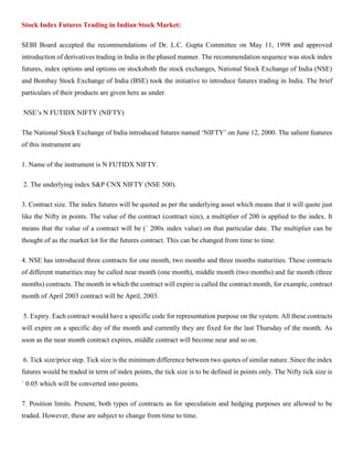 Stock Index Futures Trading in Indian Stock Market:
SEBI Board accepted the recommendations of Dr. L.C. Gupta Committee on May 11, 1998 and approved
introduction of derivatives trading in India in the phased manner. The recommendation sequence was stock index
futures, index options and options on stocksboth the stock exchanges, National Stock Exchange of India (NSE)
and Bombay Stock Exchange of India (BSE) took the initiative to introduce futures trading in India. The brief
particulars of their products are given here as under.
NSE’s N FUTIDX NIFTY (NIFTY)
The National Stock Exchange of India introduced futures named ‘NIFTY’ on June 12, 2000. The salient features
of this instrument are
1. Name of the instrument is N FUTIDX NIFTY.
2. The underlying index S&P CNX NIFTY (NSE 500).
3. Contract size. The index futures will be quoted as per the underlying asset which means that it will quote just
like the Nifty in points. The value of the contract (contract size), a multiplier of 200 is applied to the index. It
means that the value of a contract will be (` 200x index value) on that particular date. The multiplier can be
thought of as the market lot for the futures contract. This can be changed from time to time.
4. NSE has introduced three contracts for one month, two months and three months maturities. These contracts
of different maturities may be called near month (one month), middle month (two months) and far month (three
months) contracts. The month in which the contract will expire is called the contract month, for example, contract
month of April 2003 contract will be April, 2003.
5. Expiry. Each contract would have a specific code for representation purpose on the system. All these contracts
will expire on a specific day of the month and currently they are fixed for the last Thursday of the month. As
soon as the near month contract expires, middle contract will become near and so on.
6. Tick size/price step. Tick size is the minimum difference between two quotes of similar nature. Since the index
futures would be traded in term of index points, the tick size is to be defined in points only. The Nifty tick size is
` 0.05 which will be converted into points.
7. Position limits. Present, both types of contracts as for speculation and hedging purposes are allowed to be
traded. However, these are subject to change from time to time.
 
