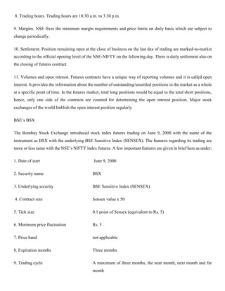 8. Trading hours. Trading hours are 10.30 a.m. to 3.30 p.m.
9. Margins. NSE fixes the minimum margin requirements and price limits on daily basis which are subject to
change periodically.
10. Settlement. Position remaining open at the close of business on the last day of trading are marked-to-market
according to the official opening level of the NSE-NIFTY on the following day. There is daily settlement also on
the closing of futures contract.
11. Volumes and open interest. Futures contracts have a unique way of reporting volumes and it is called open
interest. It provides the information about the number of outstanding/unsettled positions in the market as a whole
at a specific point of time. In the futures market, total long positions would be equal to the total short positions,
hence, only one side of the contracts are counted for determining the open interest position. Major stock
exchanges of the world Imblish the open interest position regularly
BSE’s BSX
The Bombay Stock Exchange introduced stock index futures trading on June 9, 2000 with the name of the
instrument as BSX with the underlying BSE Sensitive Index (SENSEX). The features regarding its trading are
more or less same with the NSE’s NIFTY index futures. A few important features are given in brief here as under:
1. Date of start June 9, 2000
2. Security name BSX
3. Underlying security BSE Sensitive Index (SENSEX)
4. Contract size Sensex value x 50
5. Tick size 0.1 point of Sensex (equivalent to Rs. 5)
6. Minimum price fluctuation Rs. 5
7. Price band not applicable
8. Expiration months Three months
9. Trading cycle A maximum of three months, the near month, next month and far
month
 