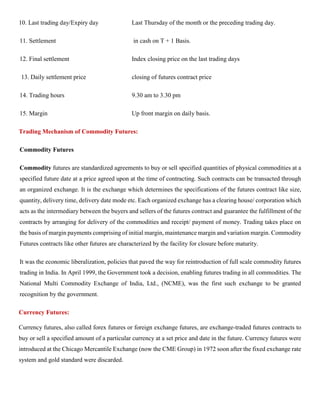 10. Last trading day/Expiry day Last Thursday of the month or the preceding trading day.
11. Settlement in cash on T + 1 Basis.
12. Final settlement Index closing price on the last trading days
13. Daily settlement price closing of futures contract price
14. Trading hours 9.30 am to 3.30 pm
15. Margin Up front margin on daily basis.
Trading Mechanism of Commodity Futures:
Commodity Futures
Commodity futures are standardized agreements to buy or sell specified quantities of physical commodities at a
specified future date at a price agreed upon at the time of contracting. Such contracts can be transacted through
an organized exchange. It is the exchange which determines the specifications of the futures contract like size,
quantity, delivery time, delivery date mode etc. Each organized exchange has a clearing house/ corporation which
acts as the intermediary between the buyers and sellers of the futures contract and guarantee the fulfillment of the
contracts by arranging for delivery of the commodities and receipt/ payment of money. Trading takes place on
the basis of margin payments comprising of initial margin, maintenance margin and variation margin. Commodity
Futures contracts like other futures are characterized by the facility for closure before maturity.
It was the economic liberalization, policies that paved the way for reintroduction of full scale commodity futures
trading in India. In April 1999, the Government took a decision, enabling futures trading in all commodities. The
National Multi Commodity Exchange of India, Ltd., (NCME), was the first such exchange to be granted
recognition by the government.
Currency Futures:
Currency futures, also called forex futures or foreign exchange futures, are exchange-traded futures contracts to
buy or sell a specified amount of a particular currency at a set price and date in the future. Currency futures were
introduced at the Chicago Mercantile Exchange (now the CME Group) in 1972 soon after the fixed exchange rate
system and gold standard were discarded.
 