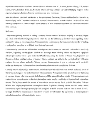 Important currencies in which these futures contracts are made such as US-dollar, Pound Sterling, Yen, French
Francs, Marks, Canadian dollar, etc. Normally futures currency contracts are used for hedging purposes by the
exporters, importers, bankers, financial institutions and large companies.
A currency futures contract is also known as foreign exchange futures or FX future and has foreign currencies as
the underlying assets. One of the currencies in a currency futures contract is the US Dollar. The price of the other
currency is expressed in terms of the US dollar.The size or trade unit of each contract is a certain amount of the
other currency.
Settlement
There are two primary methods of settling a currency futures contract. In the vast majority of instances, buyers
and sellers will offset their original positions before the last day of trading (a day that varies depending on the
contract) by taking an opposite position. When an opposite position closes the trade prior to the last day of trading,
a profit or loss is credited to or debited from the trader's account.
Less frequently, contracts are held until the maturity date, at which time the contract is cash-settled or physically
delivered, depending on the specific contract and exchange. Most currency futures are subject to a physical
delivery process four times a year on the third Wednesday during the months of March, June, September and
December. Only a small percentage of currency futures contracts are settled in the physical delivery of foreign
exchange between a buyer and seller. When a currency futures contract is held to expiration and is physically
settled, the appropriate exchange and the participant each have duties to complete the delivery.
Currency futures are exchange-traded futures. Traders typically have accounts with brokers that direct orders to
the various exchanges to buy and sell currency futures contracts. A margin account is generally used in the trading
of currency futures; otherwise, a great deal of cash would be required to place a trade. With a margin account,
traders borrow money from the broker in order to place trades, usually a multiplier of the actual cash value of the
account. The buying power is the amount of money in the margin account that is available for trading. Different
brokers have varying requirements for margin accounts. In general, currency futures accounts allow a rather
conservative degree of margin (leverage) when compared to forex accounts that can offer as much as 400:1
leverage. The liberal margin rates of many forex accounts provide traders the opportunity to make impressive
gains, but more often suffer catastrophic losses.
 