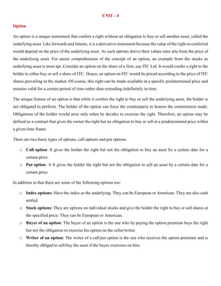 UNIT - 4
Option
An option is a unique instrument that confers a right without an obligation to buy or sell another asset, called the
underlying asset. Like forwards and futures, it is a derivative instrument because the value of the right so conferred
would depend on the price of the underlying asset. As such options derive their values inter alia from the price of
the underlying asset. For easier comprehension of the concept of an option, an example from the stocks as
underlying asset is most apt. Consider an option on the share of a firm, say ITC Ltd. It would confer a right to the
holder to either buy or sell a share of ITC. Hence, an option on ITC would be priced according to the price of ITC
shares prevailing in the market. Of course, this right can be made available at a specific predetermined price and
remains valid for a certain period of time rather than extending indefinitely in time.
The unique feature of an option is that while it confers the right to buy or sell the underlying asset, the holder is
not obligated to perform. The holder of the option can force the counterparty to honors the commitment made.
Obligations of the holder would arise only when he decides to exercise the right. Therefore, an option may be
defined as a contract that gives the owner the right but no obligation to buy or sell at a predetermined price within
a given time frame.
There are two basic types of options, call options and put options.
o Call option: It gives the holder the right but not the obligation to buy an asset by a certain date for a
certain price.
o Put option: A It gives the holder the right but not the obligation to sell an asset by a certain date for a
certain price.
In addition to that there are some of the following options too:
o Index options: Have the index as the underlying. They can be European or American. They are also cash
settled.
o Stock options: They are options on individual stocks and give the holder the right to buy or sell shares at
the specified price. They can be European or American.
o Buyer of an option: The buyer of an option is the one who by paying the option premium buys the right
but not the obligation to exercise his option on the seller/writer.
o Writer of an option: The writer of a call/put option is the one who receives the option premium and is
thereby obliged to sell/buy the asset if the buyer exercises on him.
 
