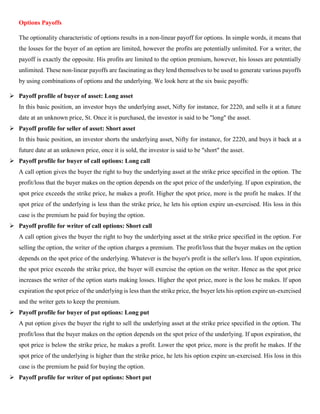 Options Payoffs
The optionality characteristic of options results in a non-linear payoff for options. In simple words, it means that
the losses for the buyer of an option are limited, however the profits are potentially unlimited. For a writer, the
payoff is exactly the opposite. His profits are limited to the option premium, however, his losses are potentially
unlimited. These non-linear payoffs are fascinating as they lend themselves to be used to generate various payoffs
by using combinations of options and the underlying. We look here at the six basic payoffs:
➢ Payoff profile of buyer of asset: Long asset
In this basic position, an investor buys the underlying asset, Nifty for instance, for 2220, and sells it at a future
date at an unknown price, St. Once it is purchased, the investor is said to be "long" the asset.
➢ Payoff profile for seller of asset: Short asset
In this basic position, an investor shorts the underlying asset, Nifty for instance, for 2220, and buys it back at a
future date at an unknown price, once it is sold, the investor is said to be "short" the asset.
➢ Payoff profile for buyer of call options: Long call
A call option gives the buyer the right to buy the underlying asset at the strike price specified in the option. The
profit/loss that the buyer makes on the option depends on the spot price of the underlying. If upon expiration, the
spot price exceeds the strike price, he makes a profit. Higher the spot price, more is the profit he makes. If the
spot price of the underlying is less than the strike price, he lets his option expire un-exercised. His loss in this
case is the premium he paid for buying the option.
➢ Payoff profile for writer of call options: Short call
A call option gives the buyer the right to buy the underlying asset at the strike price specified in the option. For
selling the option, the writer of the option charges a premium. The profit/loss that the buyer makes on the option
depends on the spot price of the underlying. Whatever is the buyer's profit is the seller's loss. If upon expiration,
the spot price exceeds the strike price, the buyer will exercise the option on the writer. Hence as the spot price
increases the writer of the option starts making losses. Higher the spot price, more is the loss he makes. If upon
expiration the spot price of the underlying is less than the strike price, the buyer lets his option expire un-exercised
and the writer gets to keep the premium.
➢ Payoff profile for buyer of put options: Long put
A put option gives the buyer the right to sell the underlying asset at the strike price specified in the option. The
profit/loss that the buyer makes on the option depends on the spot price of the underlying. If upon expiration, the
spot price is below the strike price, he makes a profit. Lower the spot price, more is the profit he makes. If the
spot price of the underlying is higher than the strike price, he lets his option expire un-exercised. His loss in this
case is the premium he paid for buying the option.
➢ Payoff profile for writer of put options: Short put
 