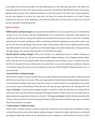 A put option gives the buyer the right to sell the underlying asset at the strike price specified in the option. For
selling the option, the writer of the option charges a premium. The profit/loss that the buyer makes on the option
depends on the spot price of the underlying. Whatever is the buyer's profit is the seller's loss. If upon expiration,
the spot price happens to be below the strike price, the buyer will exercise the option on the writer. If upon
expiration the spot price of the underlying is more than the strike price, the buyer lets his option un- exercised
and the writer gets to keep the premium.
Option strategies
o Bullish options trading strategies are strategies that are suitable for when you expect the price of an underlying
security to rise. The obvious, and most straightforward, way to profit from a rising price using options is to
simply buy calls. However, buying calls options isn't necessarily the best way to make a return from a moderate
upwards price movement and doing so offers no protection should the underlying security fall in price or not
move at all. The main advantage is that you can create credit spreads, which return an upfront payment, rather
than debit spreads which carry an upfront cost. The disadvantage is the added complication of trying to choose
the right strategy. The concept of buying calls is by itself relatively simple.
o Bearish options trading strategies: When your outlook on an underlying security is bearish, meaning you
expect it to fall in price, you will want to be using suitable trading strategies. A lot of beginner options traders
believe that the best way to generate profits from an underlying security falling in price is simply to buy puts,
but this isn't necessarily the case. Buying puts isn't a great idea if you are only expecting a small price reduction
in a financial instrument, and you have no protection if the price of that financial instrument doesn't move or
goes up instead.
o Neutral Market Trading Strategies
This function is unique to options, because there are no other financial instruments that can be traded to generate
profits from a lack of price movement. There are a large number of neutral options trading strategies (also known
as non-directional strategies) that can be used when you have a neutral outlook on an underlying security, and if
you can gain a good understanding of these then you will open up many opportunities for making profits. The
biggest advantage of neutral options trading strategies is really the simple fact that they exist. Being able to
profit from stocks and other financial instruments that remain relatively stable in price gives investors who use
options many more opportunities than those who don’t. The biggest drawback is the fact that the potential profits
of these is always limited, because the maximum amount of profit that can be made from any trade is essentially
fixed at the moment it's executed.
o Volatile Options Trading Strategies
When a stock or another security is volatile it means that a large price swing is likely, but it's difficult to predict
in which direction. By using volatile options trading strategies, it's possible to make trades where you will profit
providing an underlying security moves significantly in price, regardless of which direction it moves in. There
 
