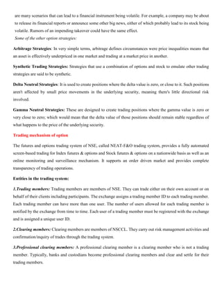 are many scenarios that can lead to a financial instrument being volatile. For example, a company may be about
to release its financial reports or announce some other big news, either of which probably lead to its stock being
volatile. Rumors of an impending takeover could have the same effect.
Some of the other option strategies:
Arbitrage Strategies: In very simple terms, arbitrage defines circumstances were price inequalities means that
an asset is effectively underpriced in one market and trading at a market price in another.
Synthetic Trading Strategies: Strategies that use a combination of options and stock to emulate other trading
strategies are said to be synthetic.
Delta Neutral Strategies: It is used to create positions where the delta value is zero, or close to it. Such positions
aren't affected by small price movements in the underlying security, meaning there's little directional risk
involved.
Gamma Neutral Strategies: These are designed to create trading positions where the gamma value is zero or
very close to zero; which would mean that the delta value of those positions should remain stable regardless of
what happens to the price of the underlying security.
Trading mechanism of option
The futures and options trading system of NSE, called NEAT-F&O trading system, provides a fully automated
screen-based trading for Index futures & options and Stock futures & options on a nationwide basis as well as an
online monitoring and surveillance mechanism. It supports an order driven market and provides complete
transparency of trading operations.
Entities in the trading system:
1.Trading members: Trading members are members of NSE. They can trade either on their own account or on
behalf of their clients including participants. The exchange assigns a trading member ID to each trading member.
Each trading member can have more than one user. The number of users allowed for each trading member is
notified by the exchange from time to time. Each user of a trading member must be registered with the exchange
and is assigned a unique user ID.
2.Clearing members: Clearing members are members of NSCCL. They carry out risk management activities and
confirmation/inquiry of trades through the trading system.
3.Professional clearing members: A professional clearing member is a clearing member who is not a trading
member. Typically, banks and custodians become professional clearing members and clear and settle for their
trading members.
 