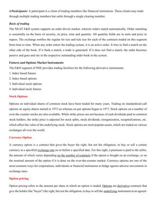 4.Participants: A participant is a client of trading members like financial institutions. These clients may trade
through multiple trading members but settle through a single clearing member.
Basis of trading
The NEAT F&O system supports an order driven market, wherein orders match automatically. Order matching
is essentially on the basis of security, its price, time and quantity. All quantity fields are in units and price in
rupees. The exchange notifies the regular lot size and tick size for each of the contracts traded on this segment
from time to time. When any order enters the trading system, it is an active order. It tries to find a match on the
other side of the book. If it finds a match, a trade is generated. If it does not find a match, the order becomes
passive and goes and sits in the respective outstanding order book in the system.
Futures and Options Market Instruments
The F&O segment of NSE provides trading facilities for the following derivative instruments:
1. Index based futures
2. Index based options
3. Individual stock options
4. Individual stock futures
Stock Options
Options on individual shares of common stock have been traded for many years. Trading on standardized call
options on equity shares started in 1973 on whereas on put options began in 1977. Stock options on a number of
over-the-counter stocks are also available. While strike prices are not because of cash dividends paid to common
stock holders, the strike price is adjusted for stock splits, stock dividends, reorganization, recapitalizations, etc.
which affect the value of the underlying stock. Stock options are most popular assets, which are traded on various
exchanges all over the world.
Currency Option
A currency option is a contract that gives the buyer the right, but not the obligation, to buy or sell a certain
currency at a specified exchange rate on or before a specified date. For this right, a premium is paid to the seller,
the amount of which varies depending on the number of contracts if the option is bought on an exchange, or on
the nominal amount of the option if it is done on the over-the-counter market. Currency options are one of the
most common ways for corporations, individuals or financial institutions to hedge against adverse movements in
exchange rates.
Option pricing
Option pricing refers to the amount per share at which an option is traded. Options are derivative contracts that
give the holder (the "buyer") the right, but not the obligation, to buy or sell the underlying instrument at an agreed-
 