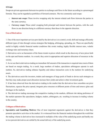 4.Swaps
Swaps are private agreements between two parties to exchange cash flows in the future according to a prearranged
formula. They can be regarded as portfolios of forward contracts. The two commonly used swaps:
o Interest rate swaps: These involve swapping only the interest related cash flows between the parties in
the same currency.
o Currency swaps: These entail swapping both principal and interest between the parties, with the cash
flows in one direction being in a different currency than those in the opposite direction.
Uses of Derivatives
1. One of the most important services provided by the derivatives is to control, avoid, shift and manage efficiently
different types of risks through various strategies like hedging, arbitraging, spreading, etc. These are specifically
useful in highly volatile financial market conditions like erratic trading, highly flexible interest rates, volatile
exchange rates and monetary chaos.
2. Derivatives serve as barometers of the future trends in prices which result in the discovery of new prices both
on the spot and futures markets. As a result, they assist in appropriate and superior allocation of resources in the
society.
3. As we see that in derivatives trading no immediate full amount of the transaction is required since most of them
are based on margin trading. As a result, large numbers of traders, speculators arbitrageurs operate in such
markets. So, derivatives trading enhance liquidity and reduce transaction costs in the markets for underlying
assets.
4. The derivatives assist the investors, traders and managers of large pools of funds to devise such strategies so
that they may make proper asset allocation increase their yields and achieve other investment goals.
5. It has been observed from the derivatives trading in the market that the derivatives have smoothen out price
fluctuations, squeeze the price spread, integrate price structure at different points of time and remove gluts and
shortages in the markets.
6. The derivatives trading encourage the competitive trading in the markets, different risk taking preference of
the market operators like speculators, hedgers, traders, arbitrageurs, etc. resulting in increase in trading volume
in the country.
Critiques of Derivatives
o Speculative and Gambling Motives: One of most important arguments against the derivatives is that they
promote speculative activities in the market. It is witnessed from the financial markets throughout the world that
the trading volume in derivatives have increased in multiples of the value of the underlying assets and hardly one
to two percent derivatives are settled by the actual delivery of the underlying assets.
 