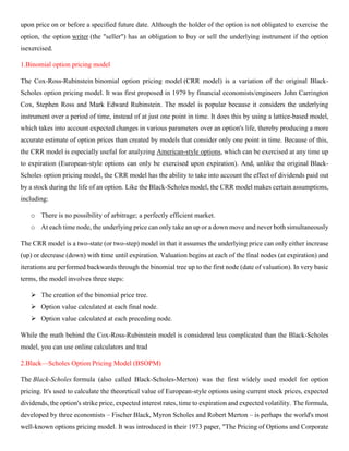 upon price on or before a specified future date. Although the holder of the option is not obligated to exercise the
option, the option writer (the "seller") has an obligation to buy or sell the underlying instrument if the option
isexercised.
1.Binomial option pricing model
The Cox-Ross-Rubinstein binomial option pricing model (CRR model) is a variation of the original Black-
Scholes option pricing model. It was first proposed in 1979 by financial economists/engineers John Carrington
Cox, Stephen Ross and Mark Edward Rubinstein. The model is popular because it considers the underlying
instrument over a period of time, instead of at just one point in time. It does this by using a lattice-based model,
which takes into account expected changes in various parameters over an option's life, thereby producing a more
accurate estimate of option prices than created by models that consider only one point in time. Because of this,
the CRR model is especially useful for analyzing American-style options, which can be exercised at any time up
to expiration (European-style options can only be exercised upon expiration). And, unlike the original Black-
Scholes option pricing model, the CRR model has the ability to take into account the effect of dividends paid out
by a stock during the life of an option. Like the Black-Scholes model, the CRR model makes certain assumptions,
including:
o There is no possibility of arbitrage; a perfectly efficient market.
o At each time node, the underlying price can only take an up or a down move and never both simultaneously
The CRR model is a two-state (or two-step) model in that it assumes the underlying price can only either increase
(up) or decrease (down) with time until expiration. Valuation begins at each of the final nodes (at expiration) and
iterations are performed backwards through the binomial tree up to the first node (date of valuation). In very basic
terms, the model involves three steps:
➢ The creation of the binomial price tree.
➢ Option value calculated at each final node.
➢ Option value calculated at each preceding node.
While the math behind the Cox-Ross-Rubinstein model is considered less complicated than the Black-Scholes
model, you can use online calculators and trad
2.Black—Scholes Option Pricing Model (BSOPM)
The Black-Scholes formula (also called Black-Scholes-Merton) was the first widely used model for option
pricing. It's used to calculate the theoretical value of European-style options using current stock prices, expected
dividends, the option's strike price, expected interest rates, time to expiration and expected volatility. The formula,
developed by three economists – Fischer Black, Myron Scholes and Robert Merton – is perhaps the world's most
well-known options pricing model. It was introduced in their 1973 paper, "The Pricing of Options and Corporate
 