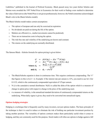Liabilities," published in the Journal of Political Economy. Black passed away two years before Scholes and
Merton were awarded the 1997 Nobel Prize in Economics for their work in finding a new method to determine
the value of derivatives (the Nobel Prize is not given posthumously; however, the Nobel committee acknowledged
Black's role in the Black-Scholes model).
The Black-Scholes model makes certain assumptions:
o The option is European and can only be exercised at expiration.
o No dividends are paid out during the life of the option.
o Markets are efficient (i.e., market movements cannot be predicted).
o There are no transaction costs in buying the option.
o The risk-free rate and volatility of the underlying are known and constant.
o The returns on the underlying are normally distributed.
The famous Black—Scholes formula for option pricing is given below:
o The Black/Scholes equation is done in continuous time. This requires continuous compounding. The “r”
that figures in this is ln (l + r). Example: if the interest rate per annum is 12%, you need to use ln1.12or
0.1133, which is the continuously compounded equivalent of 12%per annum.
o N () is the cumulative normal distribution. N(d1) is called the delta of the option which is a measure of
change in option price with respect to change in the price of the underlying asset.
o σ a measure of volatility, is the annualized standard deviation of continuously compounded returns on the
underlying. When daily sigma is given, they need to be converted into annualized sigma.
Options hedging strategies
Hedging is a technique that is frequently used by many investors, not just options traders. The basic principle of
the technique is that it is used to reduce or eliminate the risk of holding one particular investment position by
taking another position. The versatility of options contracts makes them particularly useful when it comes to
hedging, and they are commonly used for this purpose. Stock traders will often use options to hedge against a fall
 