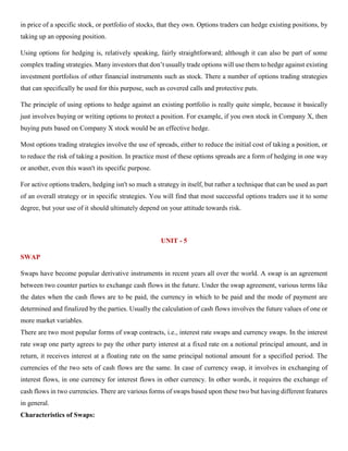 in price of a specific stock, or portfolio of stocks, that they own. Options traders can hedge existing positions, by
taking up an opposing position.
Using options for hedging is, relatively speaking, fairly straightforward; although it can also be part of some
complex trading strategies. Many investors that don’t usually trade options will use them to hedge against existing
investment portfolios of other financial instruments such as stock. There a number of options trading strategies
that can specifically be used for this purpose, such as covered calls and protective puts.
The principle of using options to hedge against an existing portfolio is really quite simple, because it basically
just involves buying or writing options to protect a position. For example, if you own stock in Company X, then
buying puts based on Company X stock would be an effective hedge.
Most options trading strategies involve the use of spreads, either to reduce the initial cost of taking a position, or
to reduce the risk of taking a position. In practice most of these options spreads are a form of hedging in one way
or another, even this wasn't its specific purpose.
For active options traders, hedging isn't so much a strategy in itself, but rather a technique that can be used as part
of an overall strategy or in specific strategies. You will find that most successful options traders use it to some
degree, but your use of it should ultimately depend on your attitude towards risk.
UNIT - 5
SWAP
Swaps have become popular derivative instruments in recent years all over the world. A swap is an agreement
between two counter parties to exchange cash flows in the future. Under the swap agreement, various terms like
the dates when the cash flows are to be paid, the currency in which to be paid and the mode of payment are
determined and finalized by the parties. Usually the calculation of cash flows involves the future values of one or
more market variables.
There are two most popular forms of swap contracts, i.e., interest rate swaps and currency swaps. In the interest
rate swap one party agrees to pay the other party interest at a fixed rate on a notional principal amount, and in
return, it receives interest at a floating rate on the same principal notional amount for a specified period. The
currencies of the two sets of cash flows are the same. In case of currency swap, it involves in exchanging of
interest flows, in one currency for interest flows in other currency. In other words, it requires the exchange of
cash flows in two currencies. There are various forms of swaps based upon these two but having different features
in general.
Characteristics of Swaps:
 