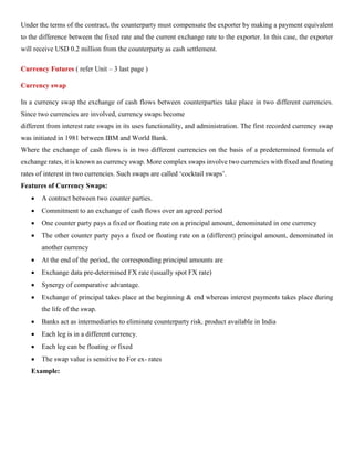 Under the terms of the contract, the counterparty must compensate the exporter by making a payment equivalent
to the difference between the fixed rate and the current exchange rate to the exporter. In this case, the exporter
will receive USD 0.2 million from the counterparty as cash settlement.
Currency Futures ( refer Unit – 3 last page )
Currency swap
In a currency swap the exchange of cash flows between counterparties take place in two different currencies.
Since two currencies are involved, currency swaps become
different from interest rate swaps in its uses functionality, and administration. The first recorded currency swap
was initiated in 1981 between IBM and World Bank.
Where the exchange of cash flows is in two different currencies on the basis of a predetermined formula of
exchange rates, it is known as currency swap. More complex swaps involve two currencies with fixed and floating
rates of interest in two currencies. Such swaps are called ‘cocktail swaps’.
Features of Currency Swaps:
• A contract between two counter parties.
• Commitment to an exchange of cash flows over an agreed period
• One counter party pays a fixed or floating rate on a principal amount, denominated in one currency
• The other counter party pays a fixed or floating rate on a (different) principal amount, denominated in
another currency
• At the end of the period, the corresponding principal amounts are
• Exchange data pre-determined FX rate (usually spot FX rate)
• Synergy of comparative advantage.
• Exchange of principal takes place at the beginning & end whereas interest payments takes place during
the life of the swap.
• Banks act as intermediaries to eliminate counterparty risk. product available in India
• Each leg is in a different currency.
• Each leg can be floating or fixed
• The swap value is sensitive to For ex- rates
Example:
 