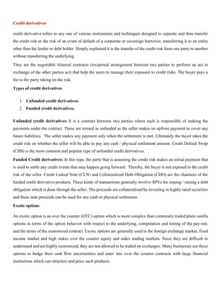 Credit derivatives
credit derivative refers to any one of various instruments and techniques designed to separate and then transfer
the credit risk or the risk of an event of default of a corporate or sovereign borrower, transferring it to an entity
other than the lender or debt holder. Simply explained it is the transfer of the credit risk from one party to another
without transferring the underlying.
They are the negotiable bilateral contracts (reciprocal arrangement between two parties to perform an act in
exchange of the other parties act) that help the users to manage their exposure to credit risks. The buyer pays a
fee to the party taking on the risk.
Types of credit derivatives
1. Unfunded credit derivatives.
2. Funded credit derivatives.
Unfunded credit derivatives: It is a contract between two parties where each is responsible of making the
payments under the contract. These are termed as unfunded as the seller makes no upfront payment to cover any
future liabilities. The seller makes any payment only when the settlement is met. Ultimately the buyer takes the
credit risk on whether the seller will be able to pay any cash / physical settlement amount. Credit Default Swap
(CDS) is the most common and popular type of unfunded credit derivatives.
Funded Credit derivatives: In this type, the party that is assuming the credit risk makes an initial payment that
is used to settle any credit events that may happen going forward. Thereby, the buyer is not exposed to the credit
risk of the seller. Credit Linked Note (CLN) and Collateralized Debt Obligation (CDO) are the charmers of the
funded credit derivative products. These kinds of transactions generally involve SPVs for issuing / raising a debt
obligation which is done through the seller. The proceeds are collateralized by investing in highly rated securities
and these note proceeds can be used for any cash or physical settlement.
Exotic options
An exotic option is an over the counter (OTC) option which is more complex than commonly traded plain vanilla
options in terms of the option behavior with respect to the underlying, computation and timing of the pay-out,
and the terms of the customized contract. Exotic options are generally used in the foreign exchange market, fixed
income market and high stakes over the counter equity and index trading markets. Since they are difficult to
understand and are highly customized, they are not allowed to be traded on exchanges. Many businesses use these
options to hedge their cash flow uncertainties and enter into over the counter contracts with large financial
institutions which can structure and price such products.
 