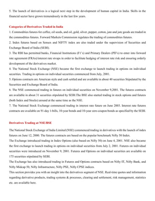 5. The launch of derivatives is a logical next step in the development of human capital in India. Skills in the
financial sector have grown tremendously in the last few years.
Categories of Derivatives Traded in India
1. Commodities futures for coffee, oil seeds, and oil, gold, silver, pepper, cotton, jute and jute goods are traded in
the commodities futures. Forward Markets Commission regulates the trading of commodities futures.
2. Index futures based on Sensex and NIFTY index are also traded under the supervision of Securities and
Exchange Board of India (SEBI).
3. The RBI has permitted banks, Financial Institutions (F1’s) and Primary Dealers (PD’s) to enter into forward
rate agreement (FRAs)/interest rate stvaps in order to facilitate hedging of interest rate risk and ensuring orderly
development of the derivatives market.
4. The National Stock Exchange (NSE) became the first exchange to launch trading in options on individual
securities. Trading in options on individual securities commenced from July, 2001.
5. Options contracts are American style and cash settled and are available in about 40 securities Stipulated by the
Securities and Exchange Board of India.
6. The NSE commenced trading in futures on individual securities on November 9,2001. The futures contracts
are available in about 31 securities stipulated by SEBI.The BSE also started trading in stock options and futures
(both Index and Stocks) around at the same time as the NSE.
7. The National Stock Exchange commenced trading in interest rate future on June 2003. Interest rate futures
contracts are available on 91-day 1-bills, 10-year bonds and 10-year zero coupon bonds as specified by the SEBI.
Derivatives Trading at NSE/BSE
The National Stock Exchange of India Limited (NSE) commenced trading in derivatives with the launch of index
futures on June 12, 2000. The futures contracts are based on the popular benchmark Nifty 50 Index.
The Exchange introduced trading in Index Options (also based on Nifty 50) on June 4, 2001. NSE also became
the first exchange to launch trading in options on individual securities from July 2, 2001. Futures on individual
securities were introduced on November 9, 2001. Futures and Options on individual securities are available on
175 securities stipulated by SEBI.
The Exchange has also introduced trading in Futures and Options contracts based on Nifty IT, Nifty Bank, and
Nifty Midcap 50, Nifty Infrastructure, Nifty PSE, Nifty CPSE indices.
This section provides you with an insight into the derivatives segment of NSE. Real-time quotes and information
regarding derivative products, trading systems & processes, clearing and settlement, risk management, statistics
etc. are available here.
 