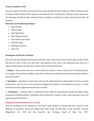 Products available in NSE:
Since the launch of the Index Derivatives on the popular benchmark Nifty 50 Index in 2000, the National Stock
Exchange of India Limited (NSE) today have moved ahead with a varied product offering in equity derivatives.
The Exchange currently provides trading in Futures and Options contracts on 9 major indices and more than 100
securities.
Derivatives on the following Products
• Nifty 50 Index
• Nifty IT Index
• Nifty Bank Index
• Nifty Midcap 50 Index
• Nifty Infrastructure Index
• Nifty PSE Index
• Individual Securities
• Nifty CPS
Participants of Derivatives Markets
Derivatives are those financial instruments which derive their value from the value of other assets. In other words,
they have no value on their own rather their value depends on the value of the underlying asset There are 3
important participants in the derivatives market which include the following :
1. Hedgers – They are those who buy or sell in derivatives market in order to reduce their risk of their portfolio.
For example, if the portfolio of hedger is long then he will protect or hedge this position by buying put options in
derivatives market.
2. Speculators – Speculators are those who enter into the market purely for making profit by buying or selling
the derivatives, they do not have any intention of hedging their portfolio or such thing their only aim is to make
profit based on their judgment about the stock or market.
3. Arbitrageurs – Arbitrage refers to obtaining risk free profits by simultaneously buying and selling similar
instruments in different markets. Arbitrageurs enter into derivative market in order to take advantage of any such
opportunity and profit from it
Regulation of Financial Derivatives in India
With the amendment in the definition of ''securities'' under SC(R)A (to include derivative contracts in the
definition of securities), derivatives trading takes place under the provisions of the Securities Contracts
(Regulation) Act, 1956 and the Securities and Exchange Board of India Act, 1992.
 