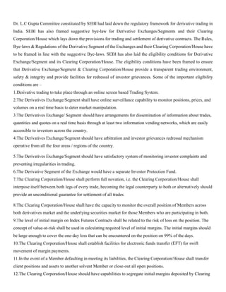 Dr. L.C Gupta Committee constituted by SEBI had laid down the regulatory framework for derivative trading in
India. SEBI has also framed suggestive bye-law for Derivative Exchanges/Segments and their Clearing
Corporation/House which lays down the provisions for trading and settlement of derivative contracts. The Rules,
Bye-laws & Regulations of the Derivative Segment of the Exchanges and their Clearing Corporation/House have
to be framed in line with the suggestive Bye-laws. SEBI has also laid the eligibility conditions for Derivative
Exchange/Segment and its Clearing Corporation/House. The eligibility conditions have been framed to ensure
that Derivative Exchange/Segment & Clearing Corporation/House provide a transparent trading environment,
safety & integrity and provide facilities for redressal of investor grievances. Some of the important eligibility
conditions are –
1.Derivative trading to take place through an online screen based Trading System.
2.The Derivatives Exchange/Segment shall have online surveillance capability to monitor positions, prices, and
volumes on a real time basis to deter market manipulation.
3.The Derivatives Exchange/ Segment should have arrangements for dissemination of information about trades,
quantities and quotes on a real time basis through at least two information vending networks, which are easily
accessible to investors across the country.
4.The Derivatives Exchange/Segment should have arbitration and investor grievances redressal mechanism
operative from all the four areas / regions of the country.
5.The Derivatives Exchange/Segment should have satisfactory system of monitoring investor complaints and
preventing irregularities in trading.
6.The Derivative Segment of the Exchange would have a separate Investor Protection Fund.
7.The Clearing Corporation/House shall perform full novation, i.e. the Clearing Corporation/House shall
interpose itself between both legs of every trade, becoming the legal counterparty to both or alternatively should
provide an unconditional guarantee for settlement of all trades.
8.The Clearing Corporation/House shall have the capacity to monitor the overall position of Members across
both derivatives market and the underlying securities market for those Members who are participating in both.
9.The level of initial margin on Index Futures Contracts shall be related to the risk of loss on the position. The
concept of value-at-risk shall be used in calculating required level of initial margins. The initial margins should
be large enough to cover the one-day loss that can be encountered on the position on 99% of the days.
10.The Clearing Corporation/House shall establish facilities for electronic funds transfer (EFT) for swift
movement of margin payments.
11.In the event of a Member defaulting in meeting its liabilities, the Clearing Corporation/House shall transfer
client positions and assets to another solvent Member or close-out all open positions.
12.The Clearing Corporation/House should have capabilities to segregate initial margins deposited by Clearing
 