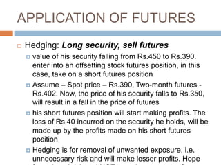 APPLICATION OF FUTURES
 Hedging: Long security, sell futures
 value of his security falling from Rs.450 to Rs.390.
enter into an offsetting stock futures position, in this
case, take on a short futures position
 Assume – Spot price – Rs.390, Two-month futures -
Rs.402. Now, the price of his security falls to Rs.350,
will result in a fall in the price of futures
 his short futures position will start making profits. The
loss of Rs.40 incurred on the security he holds, will be
made up by the profits made on his short futures
position
 Hedging is for removal of unwanted exposure, i.e.
unnecessary risk and will make lesser profits. Hope
 